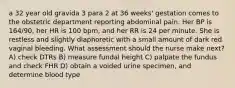 a 32 year old gravida 3 para 2 at 36 weeks' gestation comes to the obstetric department reporting abdominal pain. Her BP is 164/90, her HR is 100 bpm, and her RR is 24 per minute. She is restless and slightly diaphoretic with a small amount of dark red vaginal bleeding. What assessment should the nurse make next? A) check DTRs B) measure fundal height C) palpate the fundus and check FHR D) obtain a voided urine specimen, and determine blood type