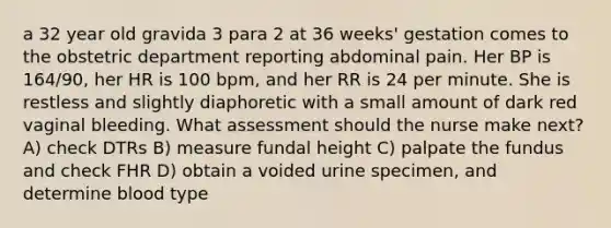 a 32 year old gravida 3 para 2 at 36 weeks' gestation comes to the obstetric department reporting abdominal pain. Her BP is 164/90, her HR is 100 bpm, and her RR is 24 per minute. She is restless and slightly diaphoretic with a small amount of dark red vaginal bleeding. What assessment should the nurse make next? A) check DTRs B) measure fundal height C) palpate the fundus and check FHR D) obtain a voided urine specimen, and determine blood type