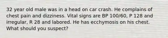 32 year old male was in a head on car crash. He complains of chest pain and dizziness. Vital signs are BP 100/60, P 128 and irregular, R 28 and labored. He has ecchymosis on his chest. What should you suspect?