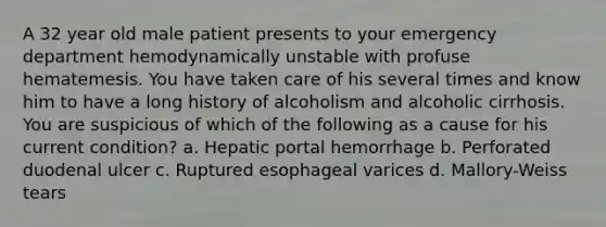 A 32 year old male patient presents to your emergency department hemodynamically unstable with profuse hematemesis. You have taken care of his several times and know him to have a long history of alcoholism and alcoholic cirrhosis. You are suspicious of which of the following as a cause for his current condition? a. Hepatic portal hemorrhage b. Perforated duodenal ulcer c. Ruptured esophageal varices d. Mallory-Weiss tears