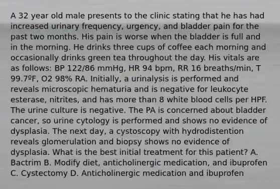 A 32 year old male presents to the clinic stating that he has had increased urinary frequency, urgency, and bladder pain for the past two months. His pain is worse when the bladder is full and in the morning. He drinks three cups of coffee each morning and occasionally drinks green tea throughout the day. His vitals are as follows: BP 122/86 mmHg, HR 94 bpm, RR 16 breaths/min, T 99.7ºF, O2 98% RA. Initially, a urinalysis is performed and reveals microscopic hematuria and is negative for leukocyte esterase, nitrites, and has more than 8 white blood cells per HPF. The urine culture is negative. The PA is concerned about bladder cancer, so urine cytology is performed and shows no evidence of dysplasia. The next day, a cystoscopy with hydrodistention reveals glomerulation and biopsy shows no evidence of dysplasia. What is the best initial treatment for this patient? A. Bactrim B. Modify diet, anticholinergic medication, and ibuprofen C. Cystectomy D. Anticholinergic medication and ibuprofen