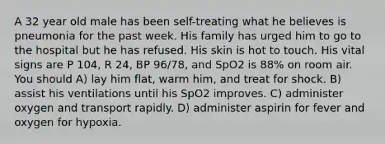 A 32 year old male has been self-treating what he believes is pneumonia for the past week. His family has urged him to go to the hospital but he has refused. His skin is hot to touch. His vital signs are P 104, R 24, BP 96/78, and SpO2 is 88% on room air. You should A) lay him flat, warm him, and treat for shock. B) assist his ventilations until his SpO2 improves. C) administer oxygen and transport rapidly. D) administer aspirin for fever and oxygen for hypoxia.