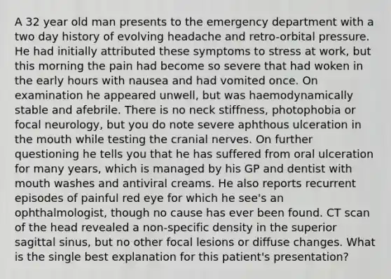 A 32 year old man presents to the emergency department with a two day history of evolving headache and retro-orbital pressure. He had initially attributed these symptoms to stress at work, but this morning the pain had become so severe that had woken in the early hours with nausea and had vomited once. On examination he appeared unwell, but was haemodynamically stable and afebrile. There is no neck stiffness, photophobia or focal neurology, but you do note severe aphthous ulceration in <a href='https://www.questionai.com/knowledge/krBoWYDU6j-the-mouth' class='anchor-knowledge'>the mouth</a> while testing the <a href='https://www.questionai.com/knowledge/kE0S4sPl98-cranial-nerves' class='anchor-knowledge'>cranial nerves</a>. On further questioning he tells you that he has suffered from oral ulceration for many years, which is managed by his GP and dentist with mouth washes and antiviral creams. He also reports recurrent episodes of painful red eye for which he see's an ophthalmologist, though no cause has ever been found. CT scan of the head revealed a non-specific density in the superior sagittal sinus, but no other focal lesions or diffuse changes. What is the single best explanation for this patient's presentation?