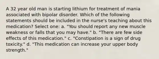 A 32 year old man is starting lithium for treatment of mania associated with bipolar disorder. Which of the following statements should be included in the nurse's teaching about this medication? Select one: a. "You should report any new muscle weakness or falls that you may have." b. "There are few side effects of this medication." c. "Constipation is a sign of drug toxicity." d. "This medication can increase your upper body strength."