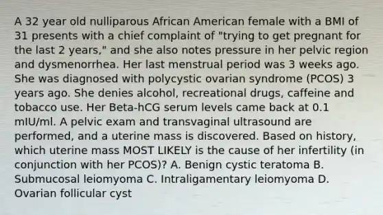 A 32 year old nulliparous African American female with a BMI of 31 presents with a chief complaint of "trying to get pregnant for the last 2 years," and she also notes pressure in her pelvic region and dysmenorrhea. Her last menstrual period was 3 weeks ago. She was diagnosed with polycystic ovarian syndrome (PCOS) 3 years ago. She denies alcohol, recreational drugs, caffeine and tobacco use. Her Beta-hCG serum levels came back at 0.1 mIU/ml. A pelvic exam and transvaginal ultrasound are performed, and a uterine mass is discovered. Based on history, which uterine mass MOST LIKELY is the cause of her infertility (in conjunction with her PCOS)? A. Benign cystic teratoma B. Submucosal leiomyoma C. Intraligamentary leiomyoma D. Ovarian follicular cyst