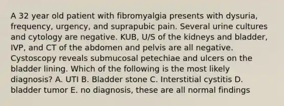 A 32 year old patient with fibromyalgia presents with dysuria, frequency, urgency, and suprapubic pain. Several urine cultures and cytology are negative. KUB, U/S of the kidneys and bladder, IVP, and CT of the abdomen and pelvis are all negative. Cystoscopy reveals submucosal petechiae and ulcers on the bladder lining. Which of the following is the most likely diagnosis? A. UTI B. Bladder stone C. Interstitial cystitis D. bladder tumor E. no diagnosis, these are all normal findings