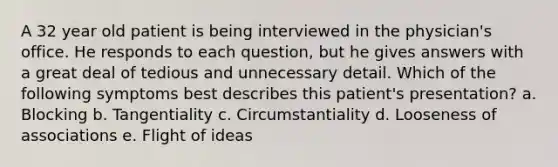 A 32 year old patient is being interviewed in the physician's office. He responds to each question, but he gives answers with a great deal of tedious and unnecessary detail. Which of the following symptoms best describes this patient's presentation? a. Blocking b. Tangentiality c. Circumstantiality d. Looseness of associations e. Flight of ideas