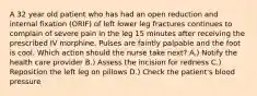 A 32 year old patient who has had an open reduction and internal fixation (ORIF) of left lower leg fractures continues to complain of severe pain in the leg 15 minutes after receiving the prescribed IV morphine. Pulses are faintly palpable and the foot is cool. Which action should the nurse take next? A.) Notify the health care provider B.) Assess the incision for redness C.) Reposition the left leg on pillows D.) Check the patient's blood pressure