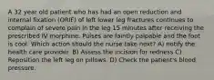 A 32 year old patient who has had an open reduction and internal fixation (ORIF) of left lower leg fractures continues to complain of severe pain in the leg 15 minutes after receiving the prescribed IV morphine. Pulses are faintly palpable and the foot is cool. Which action should the nurse take next? A) notify the health care provider. B) Assess the incision for redness C) Reposition the left leg on pillows. D) Check the patient's blood pressure.