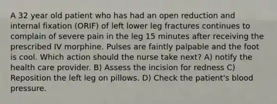 A 32 year old patient who has had an open reduction and internal fixation (ORIF) of left lower leg fractures continues to complain of severe pain in the leg 15 minutes after receiving the prescribed IV morphine. Pulses are faintly palpable and the foot is cool. Which action should the nurse take next? A) notify the health care provider. B) Assess the incision for redness C) Reposition the left leg on pillows. D) Check the patient's blood pressure.