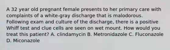 A 32 year old pregnant female presents to her primary care with complaints of a white-gray discharge that is malodorous. Following exam and culture of the discharge, there is a positive Whiff test and clue cells are seen on wet mount. How would you treat this patient? A. clindamycin B. Metronidazole C. Fluconazole D. Miconazole