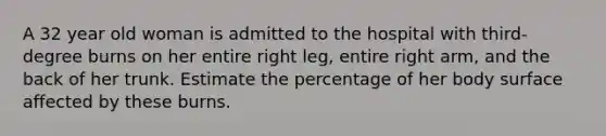 A 32 year old woman is admitted to the hospital with third-degree burns on her entire right leg, entire right arm, and the back of her trunk. Estimate the percentage of her body surface affected by these burns.