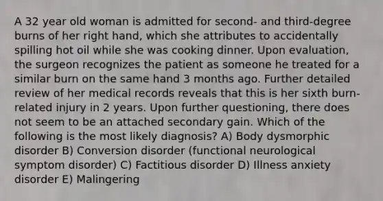 A 32 year old woman is admitted for second- and third-degree burns of her right hand, which she attributes to accidentally spilling hot oil while she was cooking dinner. Upon evaluation, the surgeon recognizes the patient as someone he treated for a similar burn on the same hand 3 months ago. Further detailed review of her medical records reveals that this is her sixth burn-related injury in 2 years. Upon further questioning, there does not seem to be an attached secondary gain. Which of the following is the most likely diagnosis? A) Body dysmorphic disorder B) Conversion disorder (functional neurological symptom disorder) C) Factitious disorder D) Illness anxiety disorder E) Malingering