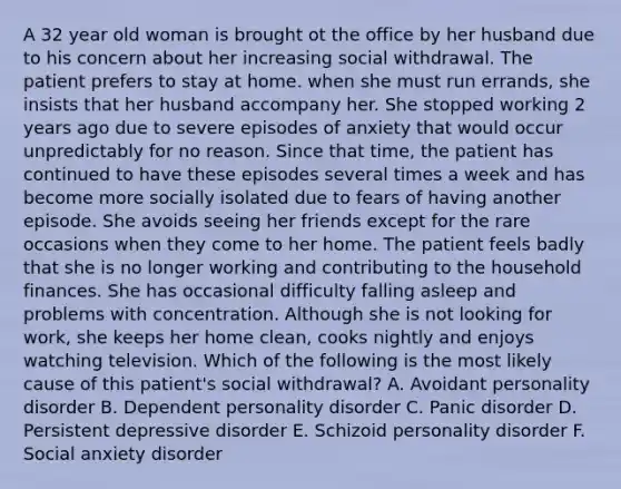 A 32 year old woman is brought ot the office by her husband due to his concern about her increasing social withdrawal. The patient prefers to stay at home. when she must run errands, she insists that her husband accompany her. She stopped working 2 years ago due to severe episodes of anxiety that would occur unpredictably for no reason. Since that time, the patient has continued to have these episodes several times a week and has become more socially isolated due to fears of having another episode. She avoids seeing her friends except for the rare occasions when they come to her home. The patient feels badly that she is no longer working and contributing to the household finances. She has occasional difficulty falling asleep and problems with concentration. Although she is not looking for work, she keeps her home clean, cooks nightly and enjoys watching television. Which of the following is the most likely cause of this patient's social withdrawal? A. Avoidant personality disorder B. Dependent personality disorder C. Panic disorder D. Persistent depressive disorder E. Schizoid personality disorder F. Social anxiety disorder