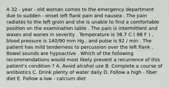 A 32 - year - old woman comes to the emergency department due to sudden - onset left flank pain and nausea . The pain radiates to the left groin and she is unable to find a comfortable position on the examination table . The pain is intermittent and waxes and wanes in severity . Temperature is 36.7 C ( 98 F ) , blood pressure is 140/90 mm Hg , and pulse is 92 / min . The patient has mild tenderness to percussion over the left flank . Bowel sounds are hypoactive . Which of the following recommendations would most likely prevent a recurrence of this patient's condition ? A. Avoid alcohol use B. Complete a course of antibiotics C. Drink plenty of water daily D. Follow a high - fiber diet E. Follow a low - calcium diet