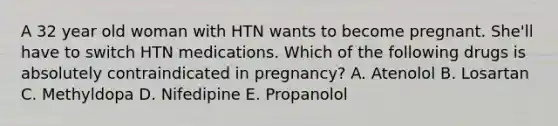 A 32 year old woman with HTN wants to become pregnant. She'll have to switch HTN medications. Which of the following drugs is absolutely contraindicated in pregnancy? A. Atenolol B. Losartan C. Methyldopa D. Nifedipine E. Propanolol