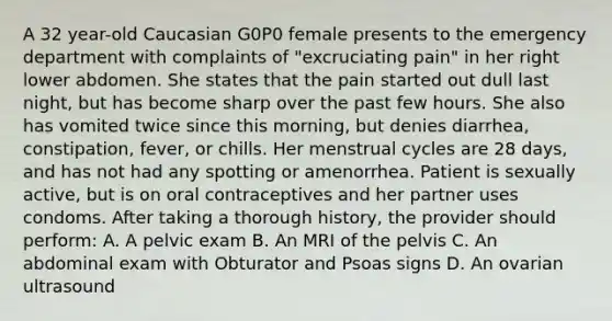 A 32 year-old Caucasian G0P0 female presents to the emergency department with complaints of "excruciating pain" in her right lower abdomen. She states that the pain started out dull last night, but has become sharp over the past few hours. She also has vomited twice since this morning, but denies diarrhea, constipation, fever, or chills. Her menstrual cycles are 28 days, and has not had any spotting or amenorrhea. Patient is sexually active, but is on oral contraceptives and her partner uses condoms. After taking a thorough history, the provider should perform: A. A pelvic exam B. An MRI of the pelvis C. An abdominal exam with Obturator and Psoas signs D. An ovarian ultrasound