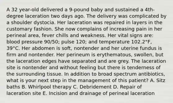 A 32 year-old delivered a 9-pound baby and sustained a 4th-degree laceration two days ago. The delivery was complicated by a shoulder dystocia. Her laceration was repaired in layers in the customary fashion. She now complains of increasing pain in her perineal area, fever chills and weakness. Her vital signs are: blood pressure 90/50; pulse 120; and temperature 102.2°F, 39°C. Her abdomen is soft, nontender and her uterine fundus is firm and nontender. Her perineum is erythematous, swollen, but the laceration edges have separated and are grey. The laceration site is nontender and without feeling but there is tenderness of the surrounding tissue. In addition to broad spectrum antibiotics, what is your next step in the management of this patient? A. Sitz baths B. Whirlpool therapy C. Debridement D. Repair of laceration site E. Incision and drainage of perineal laceration