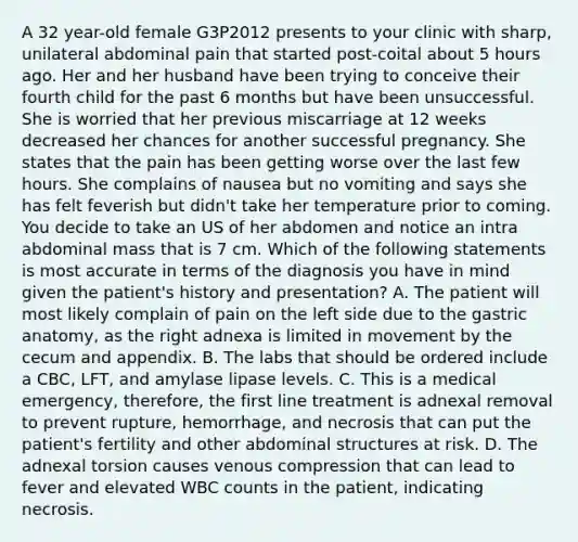 A 32 year-old female G3P2012 presents to your clinic with sharp, unilateral abdominal pain that started post-coital about 5 hours ago. Her and her husband have been trying to conceive their fourth child for the past 6 months but have been unsuccessful. She is worried that her previous miscarriage at 12 weeks decreased her chances for another successful pregnancy. She states that the pain has been getting worse over the last few hours. She complains of nausea but no vomiting and says she has felt feverish but didn't take her temperature prior to coming. You decide to take an US of her abdomen and notice an intra abdominal mass that is 7 cm. Which of the following statements is most accurate in terms of the diagnosis you have in mind given the patient's history and presentation? A. The patient will most likely complain of pain on the left side due to the gastric anatomy, as the right adnexa is limited in movement by the cecum and appendix. B. The labs that should be ordered include a CBC, LFT, and amylase lipase levels. C. This is a medical emergency, therefore, the first line treatment is adnexal removal to prevent rupture, hemorrhage, and necrosis that can put the patient's fertility and other abdominal structures at risk. D. The adnexal torsion causes venous compression that can lead to fever and elevated WBC counts in the patient, indicating necrosis.