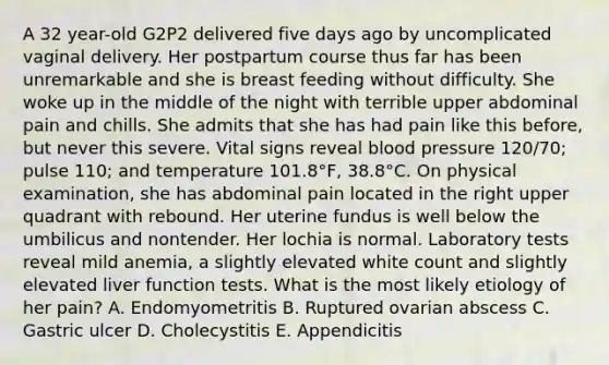 A 32 year-old G2P2 delivered five days ago by uncomplicated vaginal delivery. Her postpartum course thus far has been unremarkable and she is breast feeding without difficulty. She woke up in the middle of the night with terrible upper abdominal pain and chills. She admits that she has had pain like this before, but never this severe. Vital signs reveal blood pressure 120/70; pulse 110; and temperature 101.8°F, 38.8°C. On physical examination, she has abdominal pain located in the right upper quadrant with rebound. Her uterine fundus is well below the umbilicus and nontender. Her lochia is normal. Laboratory tests reveal mild anemia, a slightly elevated white count and slightly elevated liver function tests. What is the most likely etiology of her pain? A. Endomyometritis B. Ruptured ovarian abscess C. Gastric ulcer D. Cholecystitis E. Appendicitis