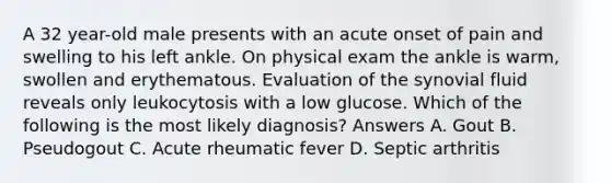 A 32 year-old male presents with an acute onset of pain and swelling to his left ankle. On physical exam the ankle is warm, swollen and erythematous. Evaluation of the synovial fluid reveals only leukocytosis with a low glucose. Which of the following is the most likely diagnosis? Answers A. Gout B. Pseudogout C. Acute rheumatic fever D. Septic arthritis