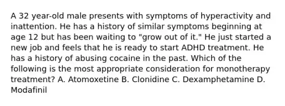 A 32 year-old male presents with symptoms of hyperactivity and inattention. He has a history of similar symptoms beginning at age 12 but has been waiting to "grow out of it." He just started a new job and feels that he is ready to start ADHD treatment. He has a history of abusing cocaine in the past. Which of the following is the most appropriate consideration for monotherapy treatment? A. Atomoxetine B. Clonidine C. Dexamphetamine D. Modafinil