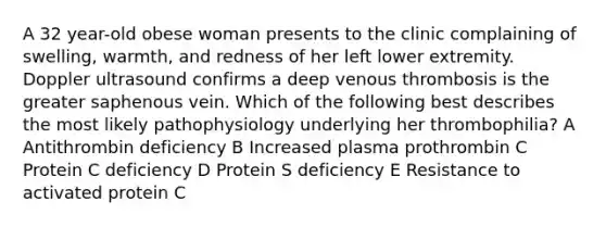 A 32 year-old obese woman presents to the clinic complaining of swelling, warmth, and redness of her left lower extremity. Doppler ultrasound confirms a deep venous thrombosis is the greater saphenous vein. Which of the following best describes the most likely pathophysiology underlying her thrombophilia? A Antithrombin deficiency B Increased plasma prothrombin C Protein C deficiency D Protein S deficiency E Resistance to activated protein C