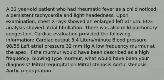 A 32 year-old patient who had rheumatic fever as a child noticed a persistent tachycardia and light-headedness. Upon examination, chest X-rays showed an enlarged left atrium. ECG analysis showed atrial fibrillation. There was also mild pulmonary congestion. Cardiac evaluation provided the following information: Cardiac output 3.4 Liters/minute Blood pressure 98/58 Left atrial pressure 32 mm Hg A low frequency murmur at the apex. If the murmur would have been described as a high frequency, blowing type murmur, what would have been your diagnosis? Mitral regurgitation Mitral stenosis Aortic stenosis Aortic regurgitation