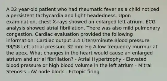 A 32 year-old patient who had rheumatic fever as a child noticed a persistent tachycardia and light-headedness. Upon examination, chest X-rays showed an enlarged left atrium. ECG analysis showed atrial fibrillation. There was also mild pulmonary congestion. Cardiac evaluation provided the following information: Cardiac output 3.4 Liters/minute Blood pressure 98/58 Left atrial pressure 32 mm Hg A low frequency murmur at the apex. What changes in the heart would cause an enlarged atrium and atrial fibrillation? - Atrial Hypertrophy - Elevated blood pressure or high blood volume in the left atrium - Mitral Stenosis - AV node block - Ectopic firing