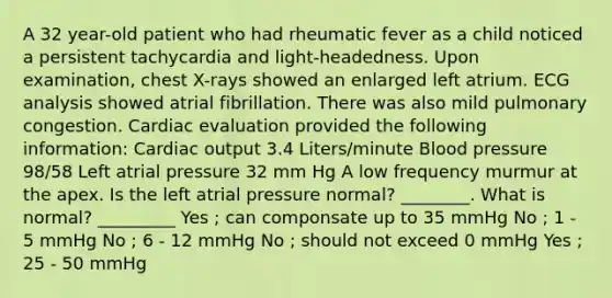 A 32 year-old patient who had rheumatic fever as a child noticed a persistent tachycardia and light-headedness. Upon examination, chest X-rays showed an enlarged left atrium. ECG analysis showed atrial fibrillation. There was also mild pulmonary congestion. Cardiac evaluation provided the following information: Cardiac output 3.4 Liters/minute Blood pressure 98/58 Left atrial pressure 32 mm Hg A low frequency murmur at the apex. Is the left atrial pressure normal? ________. What is normal? _________ Yes ; can componsate up to 35 mmHg No ; 1 - 5 mmHg No ; 6 - 12 mmHg No ; should not exceed 0 mmHg Yes ; 25 - 50 mmHg