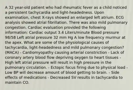 A 32 year-old patient who had rheumatic fever as a child noticed a persistent tachycardia and light-headedness. Upon examination, chest X-rays showed an enlarged left atrium. ECG analysis showed atrial fibrillation. There was also mild pulmonary congestion. Cardiac evaluation provided the following information: Cardiac output 3.4 Liters/minute Blood pressure 98/58 Left atrial pressure 32 mm Hg A low frequency murmur at the apex. What are some of the physiological causes of tachycardia, light-headedness and mild pulmonary congestion? (MACA) - Cardiomyopathy causing arterial constriction - Lack of coronary artery blood flow depriving oxygen to heart tissues - High left atrial pressure will result in high pressure in the pulmonary circulation. - Ectopic focus firing due to physical load - Low BP will decrease amount of blood getting to brain. - Side effects of medications - Decreased SV results in tachycardia to maintain CO.