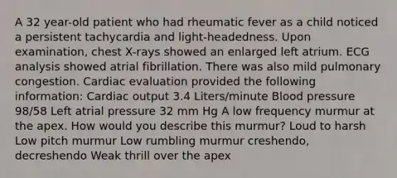 A 32 year-old patient who had rheumatic fever as a child noticed a persistent tachycardia and light-headedness. Upon examination, chest X-rays showed an enlarged left atrium. ECG analysis showed atrial fibrillation. There was also mild pulmonary congestion. Cardiac evaluation provided the following information: Cardiac output 3.4 Liters/minute Blood pressure 98/58 Left atrial pressure 32 mm Hg A low frequency murmur at the apex. How would you describe this murmur? Loud to harsh Low pitch murmur Low rumbling murmur creshendo, decreshendo Weak thrill over the apex