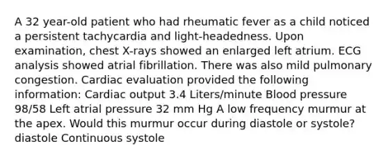 A 32 year-old patient who had rheumatic fever as a child noticed a persistent tachycardia and light-headedness. Upon examination, chest X-rays showed an enlarged left atrium. ECG analysis showed atrial fibrillation. There was also mild pulmonary congestion. Cardiac evaluation provided the following information: Cardiac output 3.4 Liters/minute Blood pressure 98/58 Left atrial pressure 32 mm Hg A low frequency murmur at the apex. Would this murmur occur during diastole or systole? diastole Continuous systole