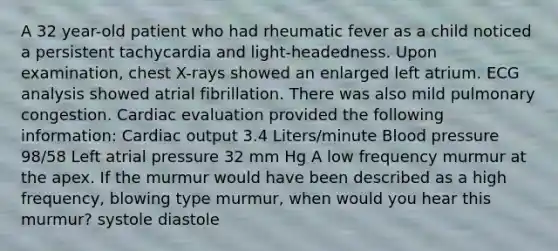 A 32 year-old patient who had rheumatic fever as a child noticed a persistent tachycardia and light-headedness. Upon examination, chest X-rays showed an enlarged left atrium. ECG analysis showed atrial fibrillation. There was also mild pulmonary congestion. Cardiac evaluation provided the following information: Cardiac output 3.4 Liters/minute Blood pressure 98/58 Left atrial pressure 32 mm Hg A low frequency murmur at the apex. If the murmur would have been described as a high frequency, blowing type murmur, when would you hear this murmur? systole diastole