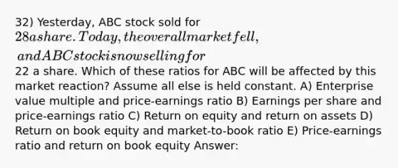 32) Yesterday, ABC stock sold for 28 a share. Today, the overall market fell, and ABC stock is now selling for22 a share. Which of these ratios for ABC will be affected by this market reaction? Assume all else is held constant. A) Enterprise value multiple and price-earnings ratio B) Earnings per share and price-earnings ratio C) Return on equity and return on assets D) Return on book equity and market-to-book ratio E) Price-earnings ratio and return on book equity Answer: