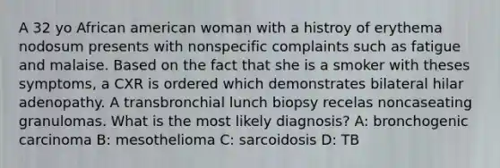 A 32 yo African american woman with a histroy of erythema nodosum presents with nonspecific complaints such as fatigue and malaise. Based on the fact that she is a smoker with theses symptoms, a CXR is ordered which demonstrates bilateral hilar adenopathy. A transbronchial lunch biopsy recelas noncaseating granulomas. What is the most likely diagnosis? A: bronchogenic carcinoma B: mesothelioma C: sarcoidosis D: TB