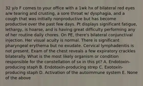 32 y/o F comes to your office with a 1wk hx of bilateral red eyes a/w tearing and crusting, a sore throat w/ dysphagia, and a cough that was initially nonproductive but has become productive over the past few days. Pt displays significant fatigue, lethargy, is hoarse, and is having great difficulty performing any of her routine daily chores. On PE, there's bilateral conjunctival injection. Her visual acuity is normal. There is significant pharyngeal erythema but no exudate. Cervical lymphadenitis is not present. Exam of the chest reveals a few expiratory crackles bilaterally. What is the most likely organism or condition responsible for the constellation of sx in this pt? A. Endotoxin-producing staph B. Endotoxin-producing strep C. Exotoxin-producing staph D. Activation of the autoimmune system E. None of the above