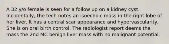 A 32 y/o female is seen for a follow up on a kidney cyst. Incidentally, the tech notes an isoechoic mass in the right lobe of her liver. It has a central scar appearance and hypervascularity. She is on oral birth control. The radiologist report deems the mass the 2nd MC benign liver mass with no malignant potential.