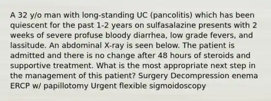 A 32 y/o man with long-standing UC (pancolitis) which has been quiescent for the past 1-2 years on sulfasalazine presents with 2 weeks of severe profuse bloody diarrhea, low grade fevers, and lassitude. An abdominal X-ray is seen below. The patient is admitted and there is no change after 48 hours of steroids and supportive treatment. What is the most appropriate next step in the management of this patient? Surgery Decompression enema ERCP w/ papillotomy Urgent flexible sigmoidoscopy