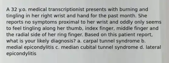 A 32 y.o. medical transcriptionist presents with burning and tingling in her right wrist and hand for the past month. She reports no symptoms proximal to her wrist and oddly only seems to feel tingling along her thumb, index finger, middle finger and the radial side of her ring finger. Based on this patient report, what is your likely diagnosis? a. carpal tunnel syndrome b. medial epicondylitis c. median cubital tunnel syndrome d. lateral epicondylitis