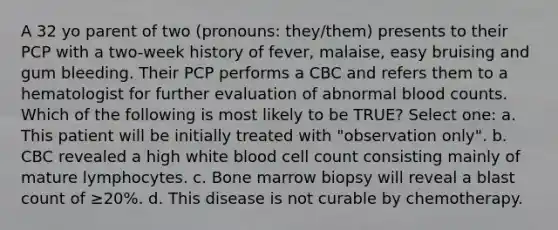 A 32 yo parent of two (pronouns: they/them) presents to their PCP with a two-week history of fever, malaise, easy bruising and gum bleeding. Their PCP performs a CBC and refers them to a hematologist for further evaluation of abnormal blood counts. Which of the following is most likely to be TRUE? Select one: a. This patient will be initially treated with "observation only". b. CBC revealed a high white blood cell count consisting mainly of mature lymphocytes. c. Bone marrow biopsy will reveal a blast count of ≥20%. d. This disease is not curable by chemotherapy.