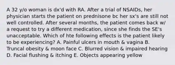 A 32 y/o woman is dx'd with RA. After a trial of NSAIDs, her physician starts the patient on prednisone bc her sx's are still not well controlled. After several months, the patient comes back w/ a request to try a different medication, since she finds the SE's unacceptable. Which of hte following effects is the patient likely to be experiencing? A. Painful ulcers in mouth & vagina B. Truncal obesity & moon face C. Blurred vision & impaired hearing D. Facial flushing & itching E. Objects appearing yellow