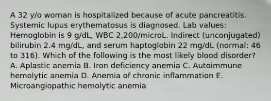 A 32 y/o woman is hospitalized because of acute pancreatitis. Systemic lupus erythematosus is diagnosed. Lab values: Hemoglobin is 9 g/dL, WBC 2,200/microL. Indirect (unconjugated) bilirubin 2.4 mg/dL, and serum haptoglobin 22 mg/dL (normal: 46 to 316). Which of the following is the most likely blood disorder? A. Aplastic anemia B. Iron deficiency anemia C. Autoimmune hemolytic anemia D. Anemia of chronic inflammation E. Microangiopathic hemolytic anemia