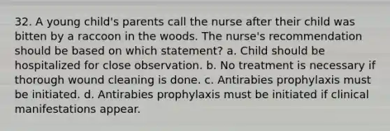 32. A young child's parents call the nurse after their child was bitten by a raccoon in the woods. The nurse's recommendation should be based on which statement? a. Child should be hospitalized for close observation. b. No treatment is necessary if thorough wound cleaning is done. c. Antirabies prophylaxis must be initiated. d. Antirabies prophylaxis must be initiated if clinical manifestations appear.