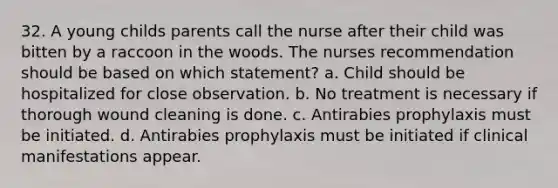 32. A young childs parents call the nurse after their child was bitten by a raccoon in the woods. The nurses recommendation should be based on which statement? a. Child should be hospitalized for close observation. b. No treatment is necessary if thorough wound cleaning is done. c. Antirabies prophylaxis must be initiated. d. Antirabies prophylaxis must be initiated if clinical manifestations appear.