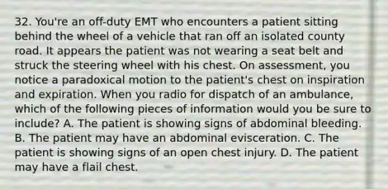 32. You're an off-duty EMT who encounters a patient sitting behind the wheel of a vehicle that ran off an isolated county road. It appears the patient was not wearing a seat belt and struck the steering wheel with his chest. On assessment, you notice a paradoxical motion to the patient's chest on inspiration and expiration. When you radio for dispatch of an ambulance, which of the following pieces of information would you be sure to include? A. The patient is showing signs of abdominal bleeding. B. The patient may have an abdominal evisceration. C. The patient is showing signs of an open chest injury. D. The patient may have a flail chest.