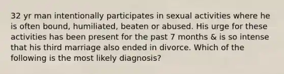 32 yr man intentionally participates in sexual activities where he is often bound, humiliated, beaten or abused. His urge for these activities has been present for the past 7 months & is so intense that his third marriage also ended in divorce. Which of the following is the most likely diagnosis?