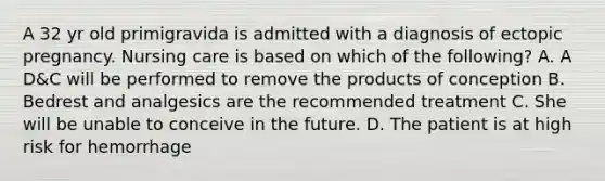 A 32 yr old primigravida is admitted with a diagnosis of ectopic pregnancy. Nursing care is based on which of the following? A. A D&C will be performed to remove the products of conception B. Bedrest and analgesics are the recommended treatment C. She will be unable to conceive in the future. D. The patient is at high risk for hemorrhage