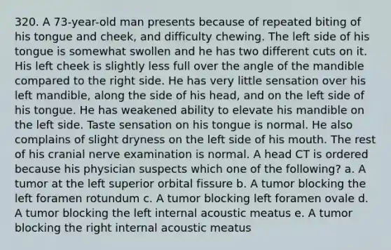 320. A 73-year-old man presents because of repeated biting of his tongue and cheek, and difficulty chewing. The left side of his tongue is somewhat swollen and he has two different cuts on it. His left cheek is slightly less full over the angle of the mandible compared to the right side. He has very little sensation over his left mandible, along the side of his head, and on the left side of his tongue. He has weakened ability to elevate his mandible on the left side. Taste sensation on his tongue is normal. He also complains of slight dryness on the left side of his mouth. The rest of his cranial nerve examination is normal. A head CT is ordered because his physician suspects which one of the following? a. A tumor at the left superior orbital fissure b. A tumor blocking the left foramen rotundum c. A tumor blocking left foramen ovale d. A tumor blocking the left internal acoustic meatus e. A tumor blocking the right internal acoustic meatus