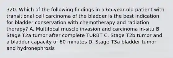 320. Which of the following findings in a 65-year-old patient with transitional cell carcinoma of the bladder is the best indication for bladder conservation with chemotherapy and radiation therapy? A. Multifocal muscle invasion and carcinoma in-situ B. Stage T2a tumor after complete TURBT C. Stage T2b tumor and a bladder capacity of 60 minutes D. Stage T3a bladder tumor and hydronephrosis